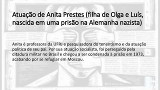 Atuação de Anita Prestes (filha de Olga e Luís,
nascida em uma prisão na Alemanha nazista)
Anita é professora da UFRJ e pesquisadora do tenentismo e da atuação
política de seu pai. Por sua atuação socialista, foi perseguida pela
ditadura militar no Brasil e chegou a ser condenada à prisão em 1973,
acabando por se refugiar em Moscou.
 