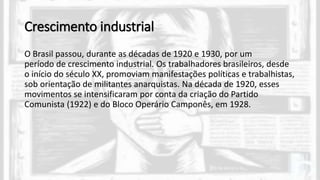 Crescimento industrial
O Brasil passou, durante as décadas de 1920 e 1930, por um
período de crescimento industrial. Os trabalhadores brasileiros, desde
o início do século XX, promoviam manifestações políticas e trabalhistas,
sob orientação de militantes anarquistas. Na década de 1920, esses
movimentos se intensificaram por conta da criação do Partido
Comunista (1922) e do Bloco Operário Camponês, em 1928.
 