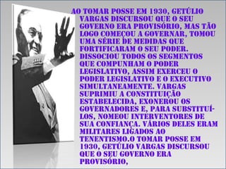 Ao tomar posse em 1930, Getúlio
Vargas discursou que o seu
governo era provisório, mas tão
logo começou a governar, tomou
uma série de medidas que
fortificaram o seu poder.
Dissociou todos os segmentos
que compunham o poder
legislativo, assim exerceu o
poder legislativo e o executivo
simultaneamente. Vargas
suprimiu a constituição
estabelecida, exonerou os
governadores e, para substituílos, nomeou interventores de
sua confiança. Vários deles eram
militares ligados ao
tenentismo.o tomar posse em
1930, Getúlio Vargas discursou
que o seu governo era
provisório,

 