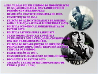 A Era Vargas foi um período de modernização
da Nação brasileira, mas também foi um
período conturbado pela:
• Revolução Constitucionalista de 1932.
• Constituição de 1934.
• Criação da Ação Integralista Brasileira
(AIB) e Aliança Nacional Libertadora (ANL).
• Política econômica e administrativa do
Estado Novo.
• Política paternalista varguista.
• Transformação social e política
trabalhista com a criação da Consolidação
das Leis Trabalhistas (CLT).
• Criação do Departamento de Imprensa e
Propaganda (DIP), órgão responsável pela
censura do período.
• Constituição de 1937.
• Consequência da Segunda Guerra Mundial.
• Decadência do Estado Novo.
• Ascensão e crise do Segundo Governo de
Vargas (1950 – 1954).

 