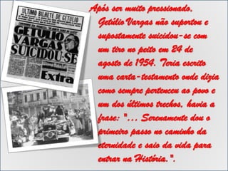 Após ser muito pressionado,
Getúlio Vargas não suportou e
supostamente suicidou-se com
um tiro no peito em 24 de
agosto de 1954. Teria escrito
uma carta-testamento onde dizia
como sempre pertenceu ao povo e
um dos últimos trechos, havia a
frase: "… Serenamente dou o
primeiro passo no caminho da
eternidade e saio da vida para
entrar na História.".

 