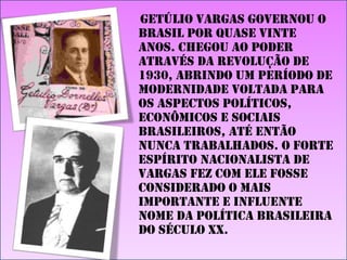 Getúlio Vargas governou o
Brasil por quase vinte
anos. Chegou ao poder
através da Revolução de
1930, abrindo um período de
modernidade voltada para
os aspectos políticos,
econômicos e sociais
brasileiros, até então
nunca trabalhados. O forte
espírito nacionalista de
Vargas fez com ele fosse
considerado o mais
importante e influente
nome da política brasileira
do século XX.

 