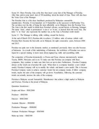 Scene 10 : Show Perodua Axia at the first then insert some shot of the Manager of Perodua.
After that, add in some insert shot of 3D modelling about the detail of Axia. There will also have
the Voice Over of the Manager.
The Perodua Axia is a five-door hatchback produced by Malaysian automobile
manufacturer, Perodua. It was launched on 15 September as the successor to thePerodua Viva.
The car takes over the title of being the most affordable car in Malaysia from the Perodua Viva.
The Axia is the first model to début from Perodua's all-new second factory in Rawang, Selangor.
The name ‘Axia’, which is pronounced ‘a-zee-a’ or ‘A-xia’, is derived from the word Asia. The
letter ‘x’ in ‘Axia’ also represents the number ten, as the Axia is Perodua's tenth model.
Scene 11 : The Manager is talking while walking around the factory.
At the end of March 2015, Perodua able to achieve 2.5 million units of various vehicle sold.
Perodua Myvi became the best sells car in Malaysia for eight consecutive years, between 2006
and 2013.
Perodua was quite new to the domestic market, as mentioned previously there was also because
of Indonesia. As a result of this undertaking of Indonesia, the workforce of Perodua was sent to
Japan for a special training to learn more about engineering skills and assembling skills.
The competitor of Perodua domestically is Proton and Naza, whereas internationally include
Toyota, BMW, Mercedes and so on. To make sure that Perodua can compete with these
companies, they continue to make sure their best car up-to-date. Furthermore, Perodua Company
always on the watch out of product life cycle. When there is a company launches a new vehicle
model, Perodua Company will try to modify the vehicle and launch a new model. This is because
Perodua Company wants to achieve customer trends but not company trends, if follow company
trends, maybe the sales of the company will go down. Nonetheless, following the customer
trends can actually increase the sales of the company.
Perodua is Malaysia second Automobile Manufacturer that achieve a high market in Malaysia
and Oversea. Perodua is the proud of Malaysia.
Quotation breakdown :
Scripts and Ideas – RM12000
Producer – RM3500
Director – RM12000
Assistant Director – RM4000
Production Manager – RM6000
Assistant Production Manager – RM3000
Make-up Artist – RM2500
 