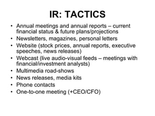 IR: TACTICS Annual meetings and annual reports – current financial status & future plans/projections Newsletters, magazines, personal letters Website (stock prices, annual reports, executive speeches, news releases) Webcast (live audio-visual feeds – meetings with financial/investment analysts) Multimedia road-shows News releases, media kits  Phone contacts One-to-one meeting (+CEO/CFO) 