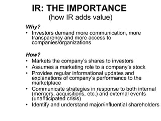 IR: THE IMPORTANCE   (how IR adds value) Why? Investors demand more communication, more transparency and more access to companies/organizations How? Markets the company’s shares to investors Assumes a marketing role to a company’s stock Provides regular informational updates and explanations of company’s performance to the marketplace Communicate strategies in response to both internal (mergers, acquisitions, etc.) and external events (unanticipated crisis) Identify and understand major/influential shareholders 