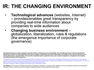 IR: THE CHANGING ENVIRONMENT Technological advances  (websites, Internet) – provides/enables great transparency by providing real-time information about companies to wide audiences Changing business environment  – globalization, liberalization, rules & regulations (the emergence importance of corporate governance) Corporate governance is about promoting corporate fairness, transparency and accountability. The corporate governance structure specifies the distribution of rights and responsibilities of the board, managers, shareholders and other stakeholders, and spells out the rules and procedures for making decisions on corporate affairs. We score the companies based on specific issues such as board composition, management remuneration, accounting treatment and transparency. ..   "Corporate Governance is concerned with holding the balance between economic and social goals and between individual and communal goals. The corporate governance framework is there to encourage the efficient use of resources and equally to require accountability for the stewardship of those resources. The aim is to align as nearly as possible the interests of individuals, corporations and society“. (Sir Adrian Cadbury in 'Global Corporate Governance Forum', World Bank, 2000)  Due diligence.  The process of checking the accuracy of information contained in a company public statement, such as a prospectus, before recommending that company to others. Is also the act of one company investigating another company before buying its shares.  
