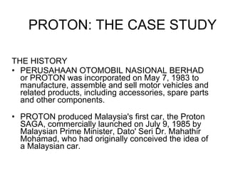 THE HISTORY PERUSAHAAN OTOMOBIL NASIONAL BERHAD or PROTON was incorporated on May 7, 1983 to manufacture, assemble and sell motor vehicles and related products, including accessories, spare parts and other components.  PROTON produced Malaysia's first car, the Proton SAGA, commercially launched on July 9, 1985 by Malaysian Prime Minister, Dato' Seri Dr. Mahathir Mohamad, who had originally conceived the idea of a Malaysian car. PROTON: THE CASE STUDY 