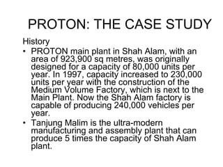 History PROTON main plant in Shah Alam, with an area of 923,900 sq metres, was originally designed for a capacity of 80,000 units per year. In 1997, capacity increased to 230,000 units per year with the construction of the Medium Volume Factory, which is next to the Main Plant. Now the Shah Alam factory is capable of producing 240,000 vehicles per year. Tanjung Malim is the ultra-modern manufacturing and assembly plant that can produce 5 times the capacity of Shah Alam plant. PROTON: THE CASE STUDY 