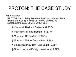 THE HISTORY PROTON was publicly listed on the Kuala Lumpur Stock Exchange (KLSE) in 1992 at the IPO of RM5. Its shareholders (as of 25 July 2002) were:  § Khazanah Nasional Berhad - 31.63 % § Petroliam Nasional Berhad - 11.57 % § Mitsubishi Corporation - 7.94 % § Mitsubishi Motors Corporation - 7.94% § Employees Provident Fund Board - 7.35% § Other Local and Foreign Investors - 33.57% PROTON: THE CASE STUDY 