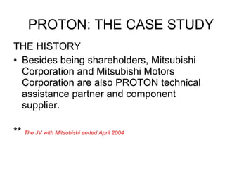 THE HISTORY Besides being shareholders, Mitsubishi Corporation and Mitsubishi Motors Corporation are also PROTON technical assistance partner and component supplier. **  The JV with Mitsubishi ended April 2004 PROTON: THE CASE STUDY 