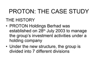 THE HISTORY PROTON Holdings Berhad was established on 28 th  July 2003 to manage the group’s investment activities under a holding company Under the new structure, the group is divided into 7 different divisions PROTON: THE CASE STUDY 