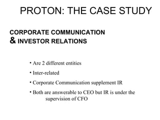 CORPORATE COMMUNICATION  &  INVESTOR RELATIONS PROTON: THE CASE STUDY Are 2 different entities Inter-related Corporate Communication supplement IR Both are answerable to CEO but IR is under the  supervision of CFO 