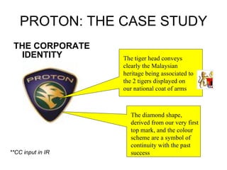 PROTON: THE CASE STUDY THE CORPORATE IDENTITY The tiger head conveys clearly the Malaysian heritage being associated to the 2 tigers displayed on our national coat of arms The diamond shape, derived from our very first top mark, and the colour scheme are a symbol of continuity with the past success **CC input in IR 
