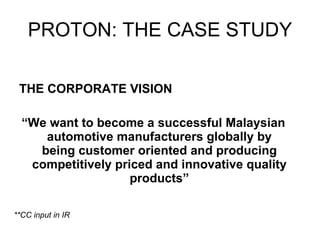 PROTON: THE CASE STUDY THE CORPORATE VISION “ We want to become a successful Malaysian automotive manufacturers globally by being customer oriented and producing competitively priced and innovative quality products” **CC input in IR 