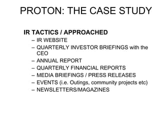 IR TACTICS / APPROACHED IR WEBSITE QUARTERLY INVESTOR BRIEFINGS with the CEO ANNUAL REPORT QUARTERLY FINANCIAL REPORTS MEDIA BRIEFINGS / PRESS RELEASES EVENTS (i.e. Outings, community projects etc) NEWSLETTERS/MAGAZINES PROTON: THE CASE STUDY 