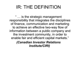 IR: THE DEFINITION “ …  is the strategic management responsibility that integrates the disciplines of finance, communication and marketing to achieve an effective two-way flow of information between a public company and the investment community, in order to enable fair and efficient capital markets.” (Canadian Investor Relations Institute/CIRI)   