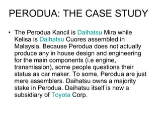 The Perodua Kancil is  Daihatsu  Mira while Kelisa is  Daihatsu  Cuores assembled in Malaysia. Because Perodua does not actually produce any in house design and engineering for the main components (i.e engine, transmission), some people questions their status as car maker. To some, Perodua are just mere assemblers. Daihatsu owns a majority stake in Perodua. Daihatsu itself is now a subsidiary of  Toyota  Corp.  PERODUA: THE CASE STUDY 