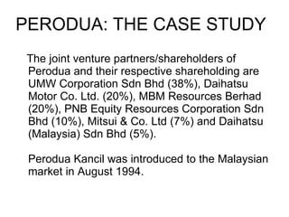The joint venture partners/shareholders of Perodua and their respective shareholding are UMW Corporation Sdn Bhd (38%), Daihatsu Motor Co. Ltd. (20%), MBM Resources Berhad (20%), PNB Equity Resources Corporation Sdn Bhd (10%), Mitsui & Co. Ltd (7%) and Daihatsu (Malaysia) Sdn Bhd (5%). Perodua Kancil was introduced to the Malaysian market in August 1994.  PERODUA: THE CASE STUDY 