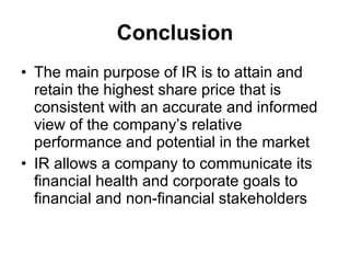 Conclusion The main purpose of IR is to attain and retain the highest share price that is consistent with an accurate and informed view of the company’s relative performance and potential in the market IR allows a company to communicate its financial health and corporate goals to financial and non-financial stakeholders 