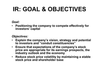 IR: GOAL & OBJECTIVES Goal: Positioning the company to compete effectively for investors’ capital Objectives: Explain the company’s vision, strategy and potential to investors and “conduit constituencies” Ensure that expectations of the company’s stock price are appropriate for its earnings prospects, the industry outlook and the economy Reduce stock price volatility by maintaining a stable stock price and shareholder base 