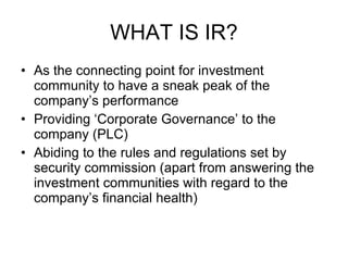 WHAT IS IR? As the connecting point for investment community to have a sneak peak of the company’s performance Providing ‘Corporate Governance’ to the company (PLC) Abiding to the rules and regulations set by security commission (apart from answering the  investment communities with regard to the company’s financial health) 