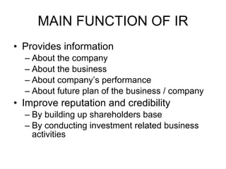 MAIN FUNCTION OF IR Provides information About the company About the business About company’s performance About future plan of the business / company Improve reputation and credibility By building up shareholders base By conducting investment related business activities 