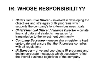 IR: WHOSE RESPONSIBILITY? Chief Executive Officer  – involved in developing the objectives and strategies of IR programs which supports the company’s long-term business goals Chief Financial Officer / Finance Director  – collate financial data and strategic messages for transmission to the investment community Company Secretary  – ensure share register is kept up-to-date and ensure that the IR process complies with all regulations IR Manager  – drive and coordinate IR programs and design corporate messages which accurately reflect the overall business objectives of the company 
