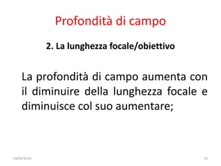 Profondità di campo
2. La lunghezza focale/obiettivo
La profondità di campo aumenta con
il diminuire della lunghezza focale e
diminuisce col suo aumentare;
24/05/2014 10
 