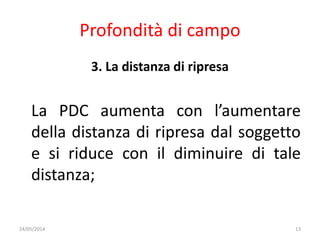 Profondità di campo
3. La distanza di ripresa
La PDC aumenta con l’aumentare
della distanza di ripresa dal soggetto
e si riduce con il diminuire di tale
distanza;
24/05/2014 13
 