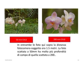 24/05/2014 14
50 mm f/4.8 200 mm f/4.8
In entrambe le foto qui sopra la distanza
fotocamera-soggetto era 1.5 metri. La foto
scattata a 50mm ha molta più profondità
di campo di quella scattata a 200..
 