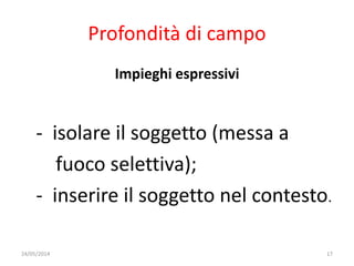 Profondità di campo
Impieghi espressivi
- isolare il soggetto (messa a
fuoco selettiva);
- inserire il soggetto nel contesto.
24/05/2014 17
 