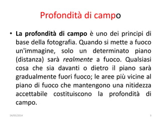 Profondità di campo
• La profondità di campo è uno dei principi di
base della fotografia. Quando si mette a fuoco
un'immagine, solo un determinato piano
(distanza) sarà realmente a fuoco. Qualsiasi
cosa che sia davanti o dietro il piano sarà
gradualmente fuori fuoco; le aree più vicine al
piano di fuoco che mantengono una nitidezza
accettabile costituiscono la profondità di
campo.
24/05/2014 3
 