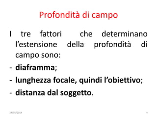 Profondità di campo
I tre fattori che determinano
l’estensione della profondità di
campo sono:
- diaframma;
- lunghezza focale, quindi l’obiettivo;
- distanza dal soggetto.
24/05/2014 4
 