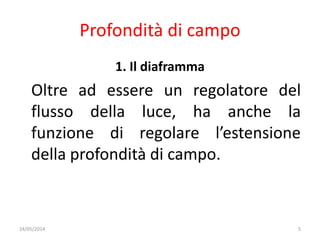 Profondità di campo
1. Il diaframma
Oltre ad essere un regolatore del
flusso della luce, ha anche la
funzione di regolare l’estensione
della profondità di campo.
24/05/2014 5
 