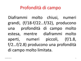 Profondità di campo
Diaframmi molto chiusi, numeri
grandi, (f/18-f/22…f/32), producono
una profondità di campo molto
estesa, mentre diaframmi molto
aperti, numeri piccoli, (f/1.8,
f/2…f/2.8) producono una profondità
di campo molto limitata.
24/05/2014 6
 