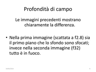Profondità di campo
Le immagini precedenti mostrano
chiaramente la differenza.
• Nella prima immagine (scattata a f2.8) sia
il primo piano che lo sfondo sono sfocati;
invece nella seconda immagine (f32)
tutto è in fuoco.
24/05/2014 8
 