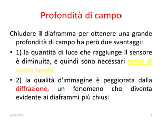 Profondità di campo
Chiudere il diaframma per ottenere una grande
profondità di campo ha però due svantaggi:
• 1) la quantità di luce che raggiunge il sensore
è diminuita, e quindi sono necessari tempi di
scatto lunghi
• 2) la qualità d'immagine è peggiorata dalla
diffrazione, un fenomeno che diventa
evidente ai diaframmi più chiusi
24/05/2014 9
 