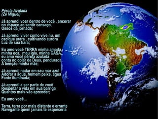 Pérola Azulada (Zé Miguel)   Já aprendi voar dentro de você , ancorar no espaço ao sentir cansaço, Ossos da jornada;   Já aprendi viver como vive nu, um cacique arara , cultivando aurora Luz de sua tiara;   Eu amo você TERRA minha amada,  minha oca,  meu iglu, minha CASA,  eu amo você pérola azulada  conta no colar de Deus, pendurada, A benção minha mãe;   Já aprendi nadar em seu mar azul Adorar a água, homem peixe, água Fonte iluminada;   Já aprendi a ser parte de você Respeitar a vida em sua barriga Quantos mais vão aprender;   Eu amo você... Terra, terra por mais distante o errante Navegante quem jamais te esqueceria 