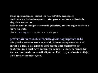 Belas apresentações (slides) em PowerPoint, mensagens
motivadoras, lindas imagens e textos para criar um ambiente de
alegria e bem-estar.
Receba duas mensagens semanais gratuitas, uma na segunda-feira e
outra na sexta.
Basta clicar aqui e ou enviar um e-mail para:
powerpointsemanal-subscribe@yahoogrupos.com.br
não precisa escrever nada no e-mail, nem no campo assunto é só
enviar o e-mail e daí a pouco você recebe uma mensagem de
confirmação, a qual deve novamente somente clicar em responder
sem escrever nada no e-mail, clique em Enviar e já estará inscrito(a)
para receber as mensagens.
 