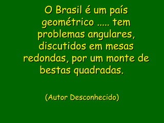 O Brasil é um país
    geométrico ..... tem
   problemas angulares,
   discutidos em mesas
redondas, por um monte de
   bestas quadradas.  

                
    (Autor Desconhecido)
              
               
 