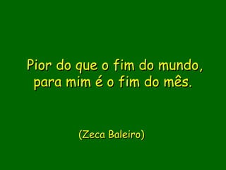 Pior do que o fim do mundo,
 para mim é o fim do mês.
                
                
                
        (Zeca Baleiro)
 