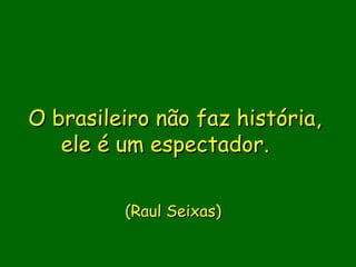 O brasileiro não faz história,
   ele é um espectador.  
               
               
         (Raul Seixas)  
 