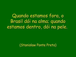 Quando estamos fora, o
 Brasil dói na alma; quando
estamos dentro, dói na pele. 


     (Stanislaw Ponte Preta)
 
