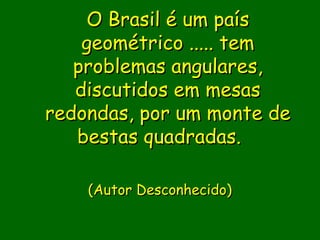 O Brasil é um país
    geométrico ..... tem
   problemas angulares,
   discutidos em mesas
redondas, por um monte de
   bestas quadradas.  

                 
    (Autor Desconhecido)
               
               
 