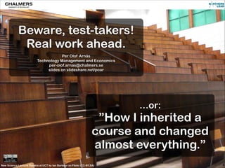 Beware, test-takers!
Real work ahead.
!
Per Olof Arnäs
Technology Management and Economics
per-olof.arnas@chalmers.se
slides on slideshare.net/poar

…or:

”How I inherited a
course and changed
almost everything.”
New Science Lecture Theatre at UCT by Ian Barbour on Flickr (CC-BY,SA)

 