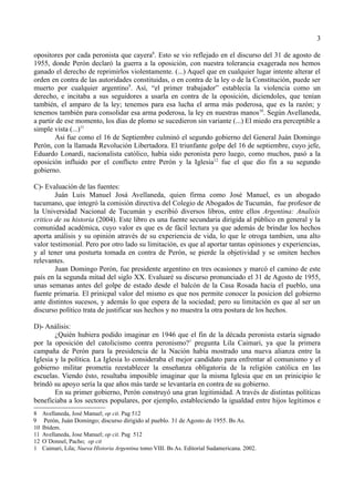 3

opositores por cada peronista que cayera8. Esto se vio reflejado en el discurso del 31 de agosto de
1955, donde Perón declaró la guerra a la oposición, con nuestra tolerancia exagerada nos hemos
ganado el derecho de reprimirlos violentamente. (...) Aquel que en cualquier lugar intente alterar el
orden en contra de las autoridades constituidas, o en contra de la ley o de la Constitución, puede ser
muerto por cualquier argentino9. Así, “el primer trabajador” establecía la violencia como un
derecho, e incitaba a sus seguidores a usarla en contra de la oposición, diciendoles, que tenían
también, el amparo de la ley; tenemos para esa lucha el arma más poderosa, que es la razón; y
tenemos también para consolidar esa arma poderosa, la ley en nuestras manos10. Según Avellaneda,
a partir de ese momento, los días de plomo se sucedieron sin variante (...) El miedo era perceptible a
simple vista (...)11
        Asi fue como el 16 de Septiembre culminó el segundo gobierno del General Juán Domingo
Perón, con la llamada Revolución Libertadora. El triunfante golpe del 16 de septiembre, cuyo jefe,
Eduardo Lonardi, nacionalista católico, había sido peronista pero luego, como muchos, pasó a la
oposición influido por el conflicto entre Perón y la Iglesia12 fue el que dio fin a su segundo
gobierno.

C)- Evaluación de las fuentes:
        Juán Luis Manuel Josá Avellaneda, quien firma como José Manuel, es un abogado
tucumano, que integró la comisión directiva del Colegio de Abogados de Tucumán, fue profesor de
la Universidad Nacional de Tucumán y escribió diversos libros, entre ellos Argentina: Analisis
critico de su historia (2004). Este libro es una fuente secundaria dirigida al público en general y la
comunidad académica, cuyo valor es que es de fácil lectura ya que además de brindar los hechos
aporta análisis y su opinión através de su experiencia de vida, lo que le otroga tambien, una alto
valor testimonial. Pero por otro lado su limitación, es que al aportar tantas opiniones y experiencias,
y al tener una posturta tomada en contra de Perón, se pierde la objetividad y se omiten hechos
relevantes.
        Juan Domingo Perón, fue presidente argentino en tres ocasiones y marcó el camino de este
país en la segunda mitad del siglo XX. Evaluaré su discurso pronunciado el 31 de Agosto de 1955,
unas semanas antes del golpe de estado desde el balcón de la Casa Rosada hacia el pueblo, una
fuente primaria. El prinicpal valor del mismo es que nos permite conocer la posicion del gobierno
ante distintos sucesos, y además lo que espera de la sociedad; pero su limitación es que al ser un
discurso político trata de justificar sus hechos y no muestra la otra postura de los hechos.

D)- Análisis:
        ¿Quién hubiera podido imaginar en 1946 que el fin de la década peronista estaría signado
por la oposición del catolicismo contra peronismo?1 pregunta Lila Caimari, ya que la primera
campaña de Perón para la presidencia de la Nación había mostrado una nueva alianza entre la
Iglesia y la política. La Iglesia lo consideraba el mejor candidato para enfrentar al comunismo y el
gobierno militar prometía reestablecer la enseñanza obligatoria de la religión católica en las
escuelas. Viendo ésto, resultaba imposible imaginar que la misma Iglesia que en un prinicipio le
brindó su apoyo sería la que años más tarde se levantaría en contra de su gobierno.
        En su primer gobierno, Perón construyó una gran legitimidad. A través de distintas políticas
beneficiaba a los sectores populares, por ejemplo, estableciendo la igualdad entre hijos legítimos e
8    Avellaneda, José Manuel; op cit. Pag 512
9     Perón, Juán Domingo; discurso dirigido al pueblo. 31 de Agosto de 1955. Bs As.
10   Ibídem.
11   Avellaneda, Jose Manuel; op cit. Pag 512
12   O´Donnel, Pacho; op cit
1    Caimari, Lila; Nueva Historia Argentina tomo VIII. Bs As. Editorial Sudamericana. 2002.
 