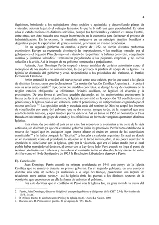 4

ilegítimos, brindando a los trabajadores obras sociales y aguinaldo, y desarrollando planes de
viviendas, además legalizó el sufragio femenino lo que le brindó una gran popularidad. En estos
años el estado nacionalizó distintos servicios, compró los ferrocarriles y estatizó el Banco Central,
entre otras, con ésto buscaba una mayor intervención en la economía para favorecer el proceso de
industrialización. En lo externo, la inmediata postguerra en un principio también benefició a
Argentina ya que la exportación de granos aumentó, generando un avance económico.
        En su segundo gobierno en cambio, a partir de 1952, se dieron distintos problemas
económicos Europa ya recuperada disminuyó las importaciones, y las medidas tomadas por el
gobierno en el Segundo Plan Quinquenal tratando de reequilibrar la balanza comercial, congelando
salarios y quitando subsidios, terminaron perjudicando a las pequeñas empresas y no dieron
solución a la crisis. Así la imagen de su gobierno comenzaba a perjudicarse.
        Además, Juan Domingo Perón empezó a tomar medidas de carácter autoritario como el
monopolio de los medios de comunicación, lo que provocó la pérdida de apoyo de la Iglesia. La
Iglesia se distanció del gobierno y creó, respondiendo a los postulados del Vaticano, el Partido
Demócrata Crisitano.
        Perón entendió la creación del nuevo partido como una traición, por lo que atacó a la Iglesia
de distintas formas, tanto con declaraciones “La asosiación Acción Católica Argentina (…) contará
con un seno antiperonista”2 dijo, como con medidas concretas, se derogó la ley de enseñanza de la
relgión católica obligatoria, se eliminaron feriados católicos, se legalizó el divorcio y la
prostitución. De esta forma el conflicto quedaba declarado, así los antiperonistas encontraron la
forma perfecta de combatir al gobierno, la Iglesia se convirtió en la oposición “El conflicto entre el
peronismo y la Iglesia pasó a ser, entonces, entre el peronismo y un antiperonismo engrosado por el
mismo conflicto ”3. La oposición unida y escudada atrás del nombre de Dios no aceptó los intentos
de conciliación por parte del gobierno que se dio cuenta, aunque tarde, de la magnitud que este
conflicto había tomado, y optó también por la violencia. Así en Junio de 1955 se bomardeó la Casa
Rosada en un intento de golpe de estado y los oficialistas en forma de venganza quemaron distintas
Iglesias.
        Esta situación convirtió al país en un caos, los secuestros y asesinatos eran parte de la vida
cotidiana, sin disimulo ya que era el mismo gobierno quién los promovía. Perón había establecido la
muerte de “aquel que en cualquier lugar intente alterar el orden en contra de las autoridades
constituidas”4 y le había otorgado la “facultad” de hacerlo a cualquier argentino. Es aquí en donde
se ve claramente como al presidente la situación se le tornó inmanejable, al no poder controlar la
oposición ni conciliarse con la Iglesia, optó por la violencia, que era el único medio por el cual
podría haber manejado tal desastre, al contar con la Ley de su lado. Pero cuando se llega al punto de
reprimir violencia con violencia y considerar el asesinato como un derecho, la ley carece de valor.
Así fue como el 16 de Septiembre de 1955 la Revolución Libertadora derrocó a Perón.

E)- Conclusión:
        Juan Domingo Perón asumió su primera presidencia en 1946 con apoyo de la Iglesia
Católica que se mantuvo durante su primer gobierno. En el segundo gobierno, en una contexto
distinto, una serie de hechos ya analizados a lo largo del trabajo, provocaron una ruptura de
relaciones entre ambas partes,y así la Iglesia abría las puertas a los distintos sectores de la
oposición, que encontraron en ella la forma de enfrentar al gobierno.
        Por ésto decimos que el conflicto de Perón con la Iglesia fue, en gran medida la causa del

2 Perón, Juán Domingo; discurso dirigido al cuerpo de gobierno y dirigentes de la CGT. 25 de Noviembre de
  1954. Bs As.
3 O´Donnel, Pacho; El conflicto entre Perón y la Iglesia. Bs As. Diario La Nacion. 2007
4 Discurso de J.D. Perón ante el pueblo. 31 de Agosto de 1955. Bs As.
 