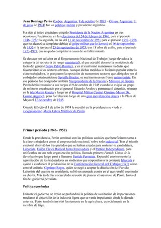 Juan Domingo Perón (Lobos, Argentina, 8 de octubre de 1895 – Olivos, Argentina, 1
de julio de 1974) fue un político, militar y presidente argentino.

Ha sido el único ciudadano elegido Presidente de la Nación Argentina en tres
ocasiones;5 la primera, en las elecciones del 24 de febrero de 1946, para el periodo
1946–1952; la segunda, en las del 11 de noviembre de 1951 para el período 1952–1958,
que no alcanzó a completar debido al golpe militar que lo derrocó el 16 de septiembre
de 1955 y la tercera el 23 de septiembre de 1973, tras 18 años de exilio, para el periodo
1973-1977, que no pudo completar a causa de su fallecimiento.

Se destacó por su labor en el Departamento Nacional de Trabajo (luego elevado a la
categoría de secretaría de rango ministerial), al que accedió durante la presidencia de
facto del general Pedro Pablo Ramírez, y en el cual tomó numerosas medidas que
favorecieron a los sectores obreros. Aunque dichas medidas lo hicieron popular entre la
clase trabajadora, le granjearon la oposición de numerosos sectores que, dirigidos por el
embajador estadounidense Spruille Braden, se nuclearon en un frente antiperonista. En
ese período fue designado también Vicepresidente de la Nación y Ministro de Guerra.
Perón debió renunciar a sus cargos el 9 de octubre de 1945 cuando lo exigió un grupo
de militares encabezado por el general Eduardo Ávalos y permaneció detenido, primero
en la isla Martín García y luego en el Hospital Militar Central Cirujano Mayor Dr.
Cosme Argerich, pero fue liberado luego de una gran movilización obrera a la Plaza de
Mayo el 17 de octubre de 1945.

Cuando falleció el 1 de julio de 1974 le sucedió en la presidencia su viuda y
vicepresidente, María Estela Martínez de Perón.




Primer período (1946–1952)

Desde la presidencia, Perón continuó con las políticas sociales que beneficiaron tanto a
la clase trabajadora como al empresariado nacional, sobre todo industrial. Tras el triunfo
electoral disolvió los tres partidos que se habían creado para sostener su candidatura,
Laborista, Unión Cívica Radical Junta Renovadora y el Partido Independiente, para
unificarlos en una sola organización política, llamada primero Partido Único de la
Revolución que luego pasó a llamarse Partido Peronista. Expandió enormemente la
agremiación de los trabajadores en sindicatos que respondían a la corriente laborista y
ayudó a establecer el predominio de la Confederación General del Trabajo (CGT) como
central unitaria. Cipriano Reyes, quién se negó a aceptar la disolución del Partido
Laborista del que era su presidente, sufrió un atentado contra en el que resultó asesinado
su chofer. Más tarde fue encarcelado acusado de planear el asesinato de Perón, hasta el
fin del gobierno peronista.

Política económica

Durante el gobierno de Perón se profundizó la política de sustitución de importaciones
mediante el desarrollo de la industria ligera que se venía impulsando desde la década
anterior. Perón también invirtió fuertemente en la agricultura, especialmente en la
siembra de trigo.
 
