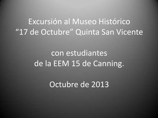 Excursión al Museo Histórico
“17 de Octubre” Quinta San Vicente
con estudiantes
de la EEM 15 de Canning.
Octubre de 2013

 