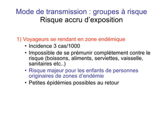 Mode de transmission : groupes à risque Risque accru d’exposition 1) Voyageurs se rendant en zone endémique Incidence 3 cas/1000 Impossible de se prémunir complètement contre le risque (boissons, aliments, serviettes, vaisselle, sanitaires etc..) Risque majeur pour les enfants de personnes originaires de zones d’endémie Petites épidémies possibles au retour 